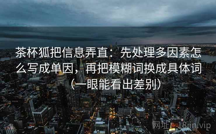 茶杯狐把信息弄直：先处理多因素怎么写成单因，再把模糊词换成具体词（一眼能看出差别）