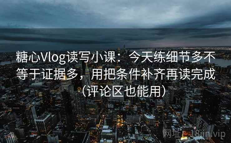 糖心Vlog读写小课：今天练细节多不等于证据多，用把条件补齐再读完成（评论区也能用）