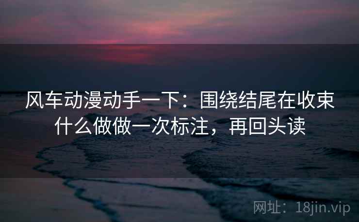 风车动漫动手一下:围绕结尾在收束什么做做一次标注,再回头读 风车动漫动手一下:围绕结尾在收束什么做做一次标注,再回头读