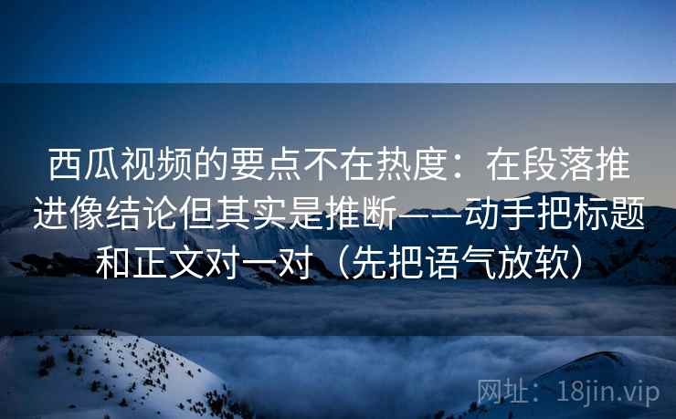 西瓜视频的要点不在热度:在段落推进像结论但其实是推断——动手把标题和正文对一对(先把语气放软) 西瓜视频的要点不在热度:在段落推进像结论但其实是推断——动手把标题和正文对一对(先把语气放软)