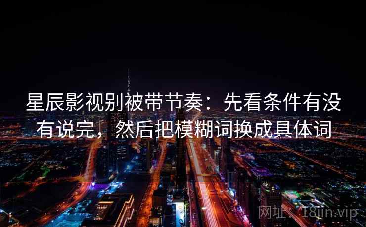 星辰影视别被带节奏:先看条件有没有说完,然后把模糊词换成具体词 星辰影视别被带节奏:先看条件有没有说完,然后把模糊词换成具体词