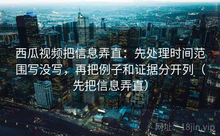 西瓜视频把信息弄直：先处理时间范围写没写，再把例子和证据分开列（先把信息弄直）