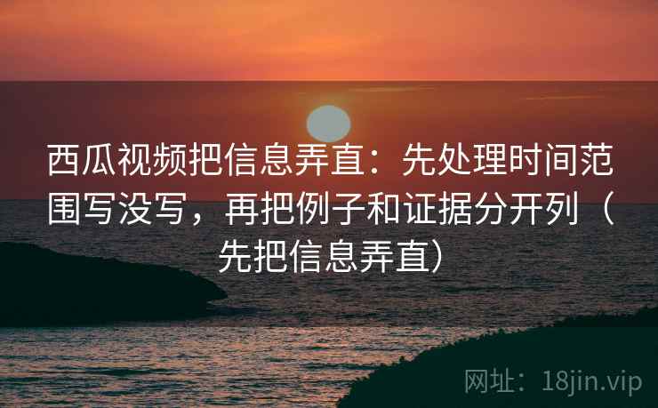 西瓜视频把信息弄直：先处理时间范围写没写，再把例子和证据分开列（先把信息弄直）