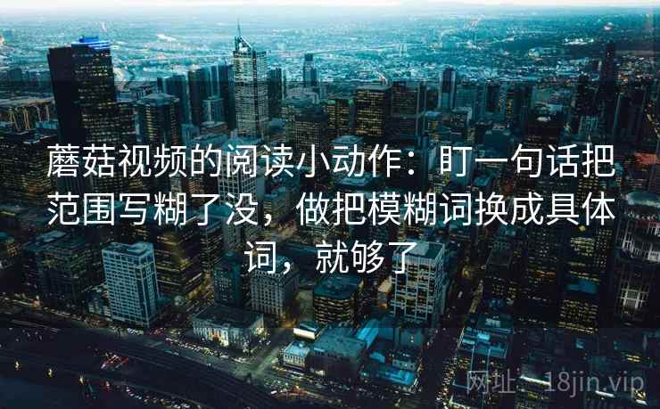 蘑菇视频的阅读小动作:盯一句话把范围写糊了没,做把模糊词换成具体词,就够了 蘑菇视频的阅读小动作:盯一句话把范围写糊了没,做把模糊词换成具体词,就够了
