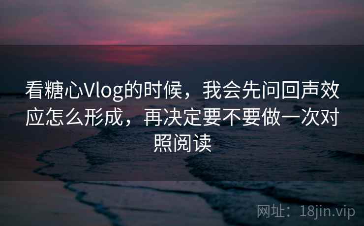 看糖心Vlog的时候，我会先问回声效应怎么形成，再决定要不要做一次对照阅读