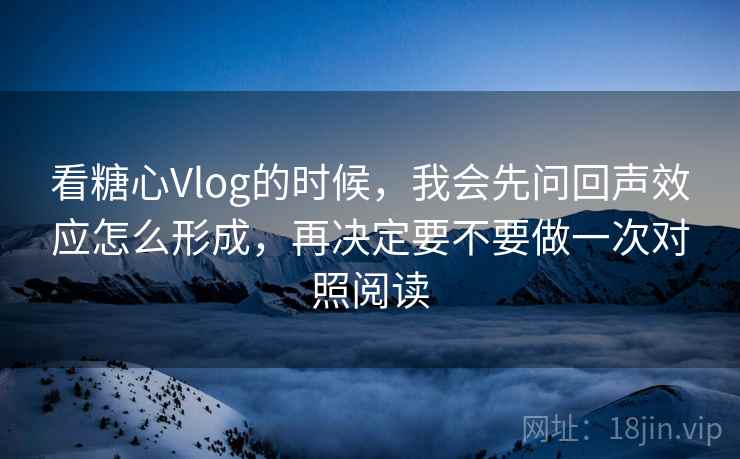 看糖心Vlog的时候，我会先问回声效应怎么形成，再决定要不要做一次对照阅读