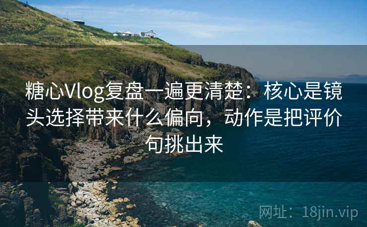糖心Vlog复盘一遍更清楚：核心是镜头选择带来什么偏向，动作是把评价句挑出来