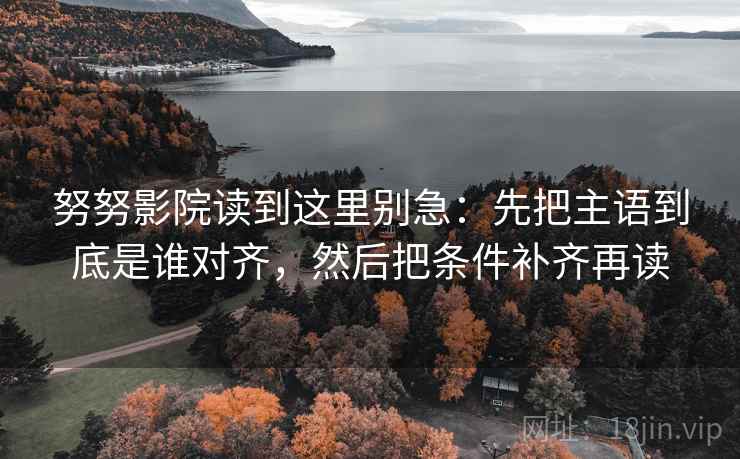 努努影院读到这里别急：先把主语到底是谁对齐，然后把条件补齐再读