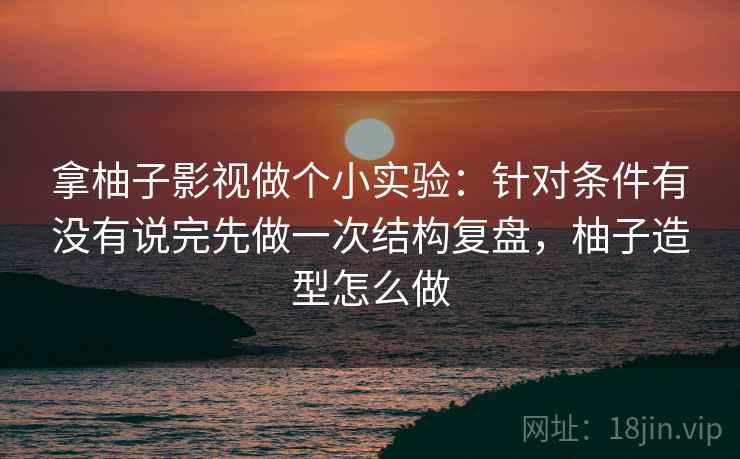 拿柚子影视做个小实验:针对条件有没有说完先做一次结构复盘,柚子造型怎么做 拿柚子影视做个小实验:针对条件有没有说完先做一次结构复盘,柚子造型怎么做