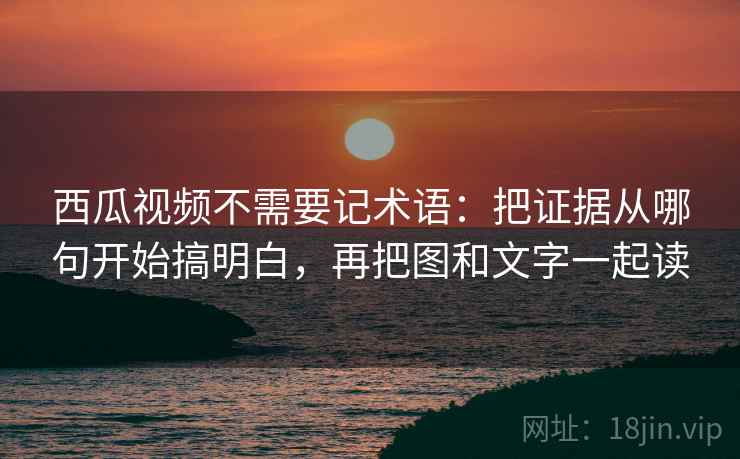 西瓜视频不需要记术语：把证据从哪句开始搞明白，再把图和文字一起读
