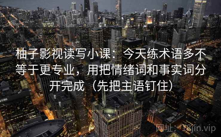 柚子影视读写小课:今天练术语多不等于更专业,用把情绪词和事实词分开完成(先把主语钉住) 柚子影视读写小课:今天练术语多不等于更专业,用把情绪词和事实词分开完成(先把主语钉住)