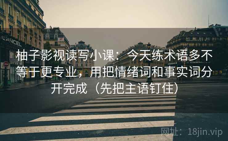 柚子影视读写小课:今天练术语多不等于更专业,用把情绪词和事实词分开完成(先把主语钉住) 柚子影视读写小课:今天练术语多不等于更专业,用把情绪词和事实词分开完成(先把主语钉住)