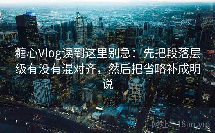 糖心Vlog读到这里别急：先把段落层级有没有混对齐，然后把省略补成明说