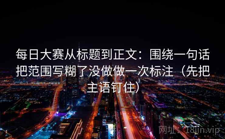 每日大赛从标题到正文：围绕一句话把范围写糊了没做做一次标注（先把主语钉住）